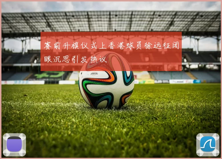 赛前升旗仪式上香港球员徐远征闭眼沉思引发热议