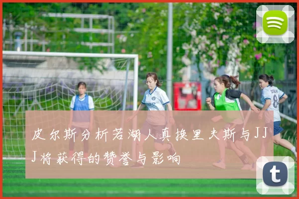皮尔斯分析若湖人真换里夫斯与JJJ将获得的赞誉与影响