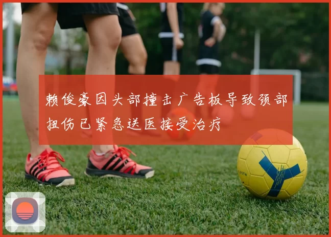 赖俊豪因头部撞击广告板导致颈部扭伤已紧急送医接受治疗