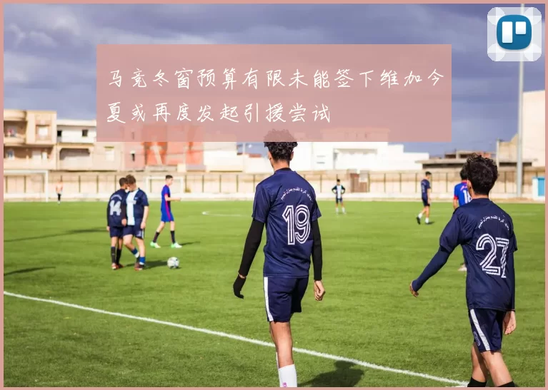 马竞冬窗预算有限未能签下维加今夏或再度发起引援尝试
